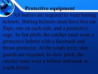 Protective equipment All batters are required to wear batting helmets. Batting helmets must have two ear flaps, one on each side, and a protective cage. In fast pitch, the catcher must wear a protective helmet with a facemask and throat protector. At the youth level, shin guards are required. In slow pitch, the catcher must wear a helmet and mask at youth levels.  