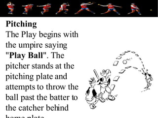 Pitching The Play begins with the umpire saying &quot; Play Ball &quot;. The pitcher stands at the pitching plate and attempts to throw the ball past the batter to the catcher behind home plate.  