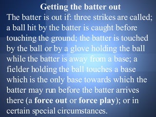 Getting the batter out The batter is out if: three strikes are called; a ball hit by the batter is caught before touching the ground; the batter is touched by the ball or by a glove holding the ball while the batter is away from a base; a fielder holding the ball touches a base which is the only base towards which the batter may run before the batter arrives there (a  force out  or  force play ); or in certain special circumstances.  