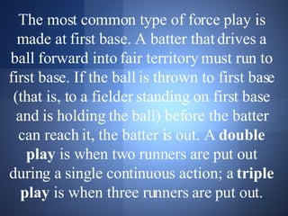 The most common type of force play is made at first base. A batter that drives a ball forward into fair territory must run to first base. If the ball is thrown to first base (that is, to a fielder standing on first base and is holding the ball) before the batter can reach it, the batter is out. A  double play  is when two runners are put out during a single continuous action; a  triple play  is when three runners are put out. 