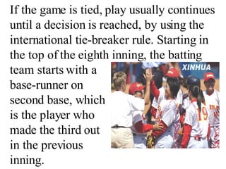 If the game is tied, play usually continues until a decision is reached, by using the international tie-breaker rule. Starting in the top of the eighth inning, the batting team starts with a  base-runner on  second base, which  is the player who  made the third out  in the previous  inning. 