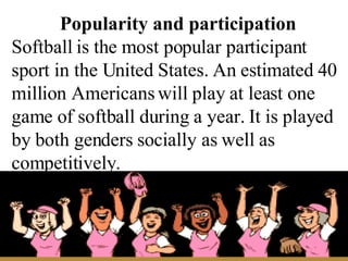 Popularity and participation Softball is the most popular participant sport in the United States. An estimated 40 million ...