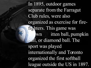 _____ In 1895, outdoor games separate from the Farragut Club rules, were also organized as exercise for fire- fig hters. This game was known  as k itten ball, pumpkin ball, or diamond ball. The sport was played internationally and Toronto organized the first softball league outside the US in 1897.   