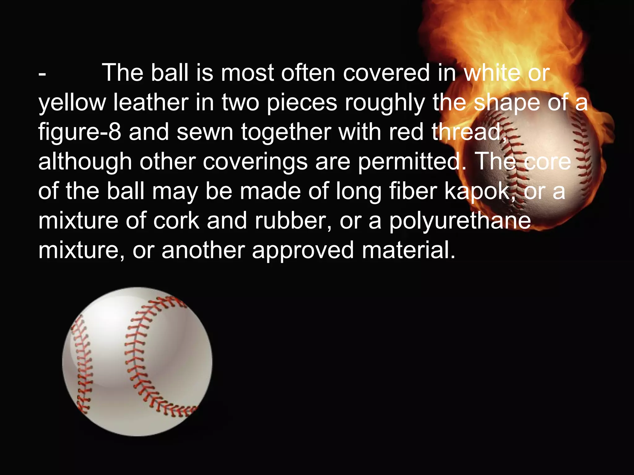 - The ball is most often covered in white or
yellow leather in two pieces roughly the shape of a
figure-8 and sewn together with red thread,
although other coverings are permitted. The core
of the ball may be made of long fiber kapok, or a
mixture of cork and rubber, or a polyurethane
mixture, or another approved material.
 