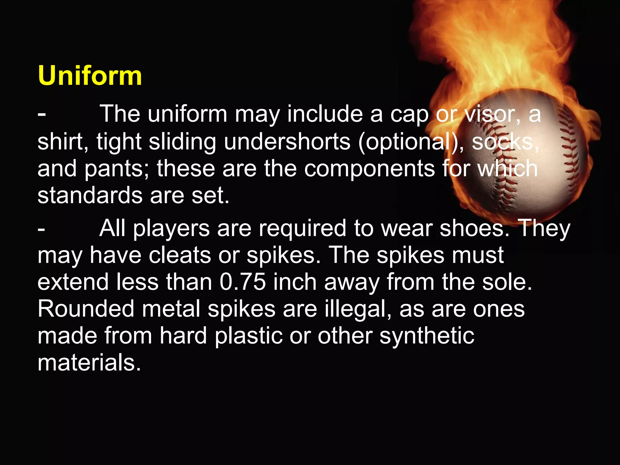 Uniform
- The uniform may include a cap or visor, a
shirt, tight sliding undershorts (optional), socks,
and pants; these are the components for which
standards are set.
- All players are required to wear shoes. They
may have cleats or spikes. The spikes must
extend less than 0.75 inch away from the sole.
Rounded metal spikes are illegal, as are ones
made from hard plastic or other synthetic
materials.
 