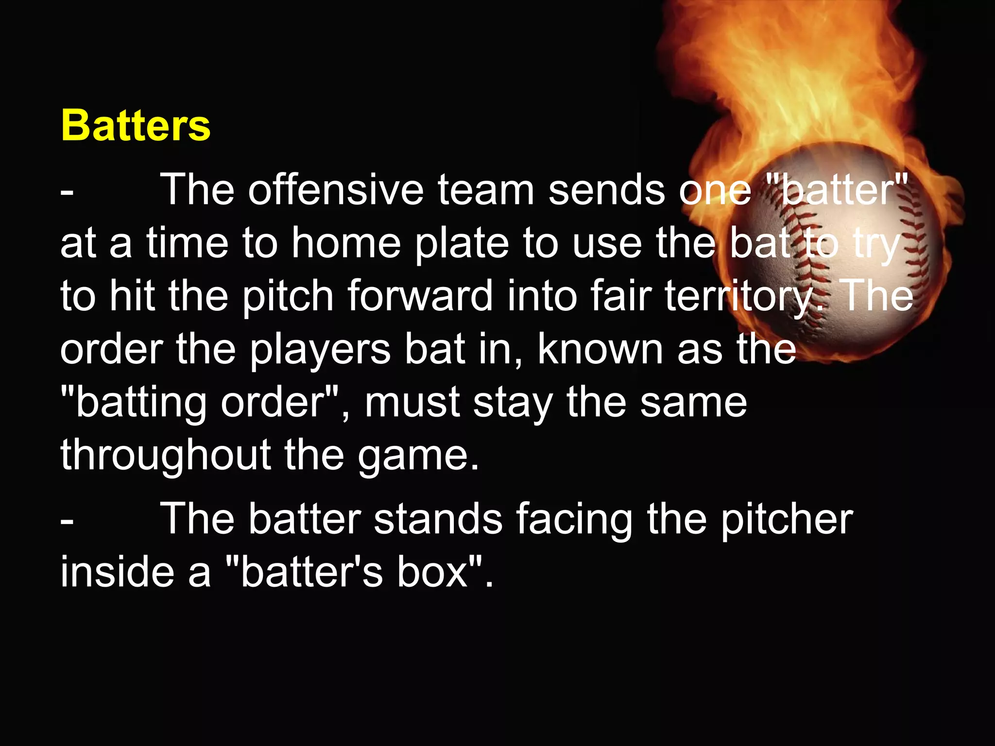 Batters
- The offensive team sends one "batter"
at a time to home plate to use the bat to try
to hit the pitch forward into fair territory. The
order the players bat in, known as the
"batting order", must stay the same
throughout the game.
- The batter stands facing the pitcher
inside a "batter's box".
 