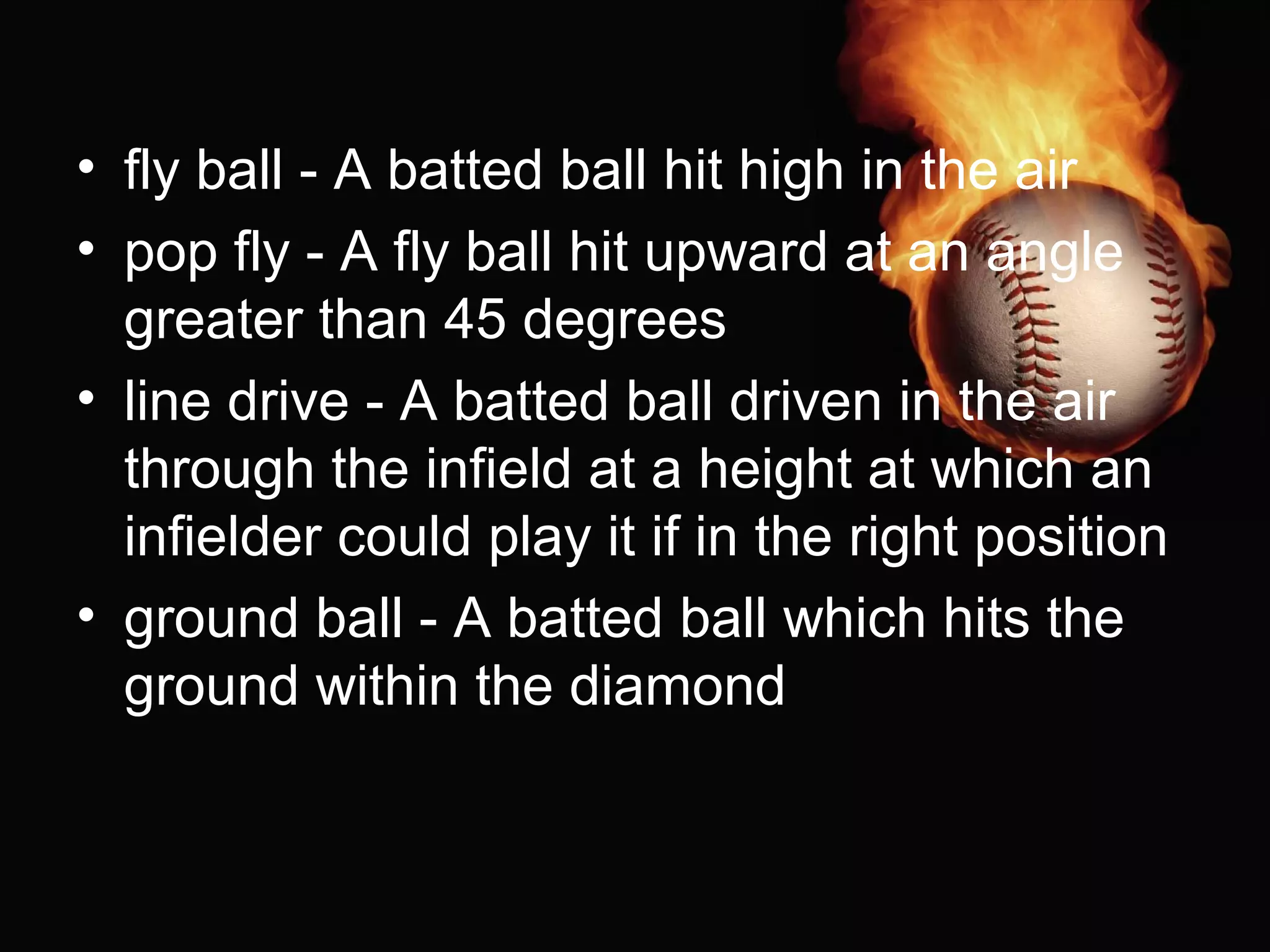 • fly ball - A batted ball hit high in the air
• pop fly - A fly ball hit upward at an angle
greater than 45 degrees
• line drive - A batted ball driven in the air
through the infield at a height at which an
infielder could play it if in the right position
• ground ball - A batted ball which hits the
ground within the diamond
 