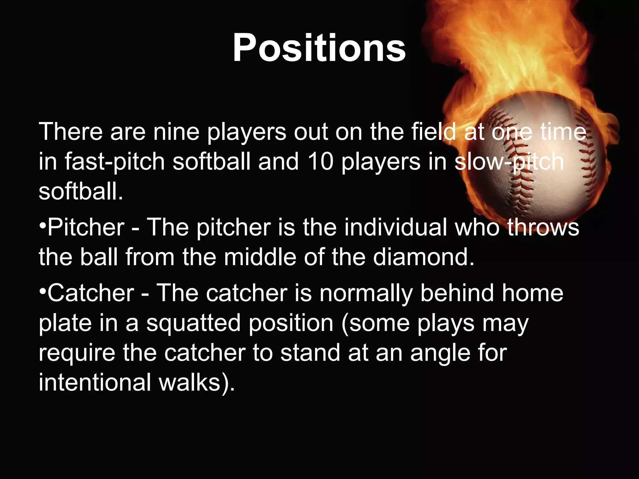 Positions
There are nine players out on the field at one time
in fast-pitch softball and 10 players in slow-pitch
softball.
•Pitcher - The pitcher is the individual who throws
the ball from the middle of the diamond.
•Catcher - The catcher is normally behind home
plate in a squatted position (some plays may
require the catcher to stand at an angle for
intentional walks).
 