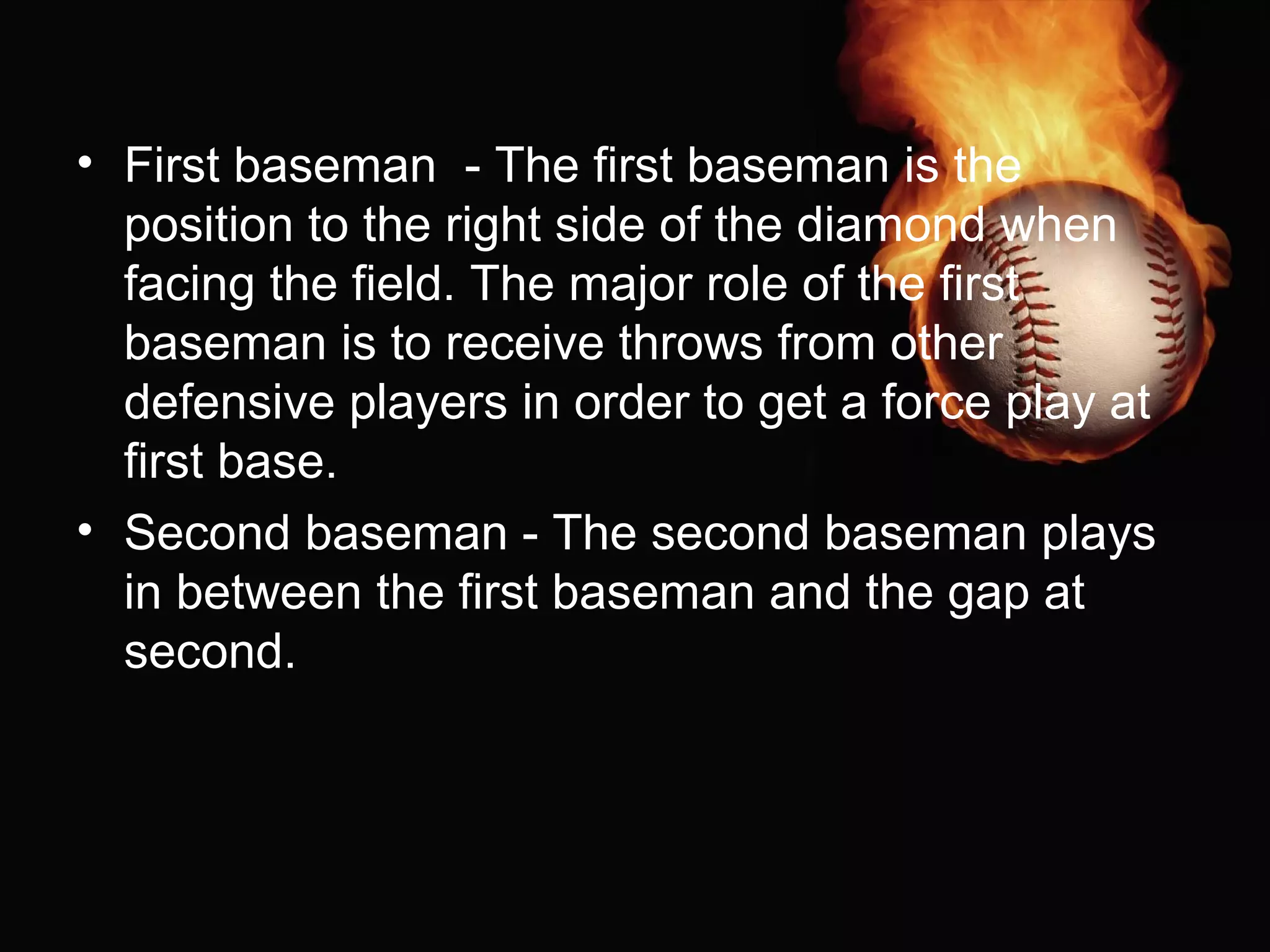 • First baseman - The first baseman is the
position to the right side of the diamond when
facing the field. The major role of the first
baseman is to receive throws from other
defensive players in order to get a force play at
first base.
• Second baseman - The second baseman plays
in between the first baseman and the gap at
second.
 