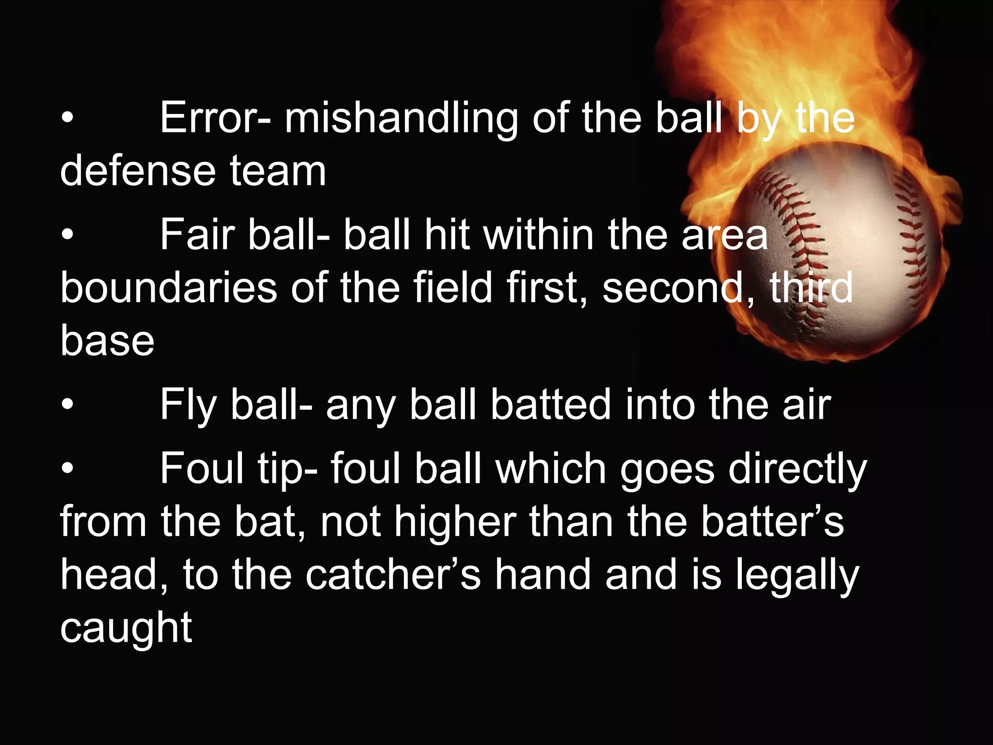 • Error- mishandling of the ball by the
defense team
• Fair ball- ball hit within the area
boundaries of the field first, second, third
base
• Fly ball- any ball batted into the air
• Foul tip- foul ball which goes directly
from the bat, not higher than the batter’s
head, to the catcher’s hand and is legally
caught
 