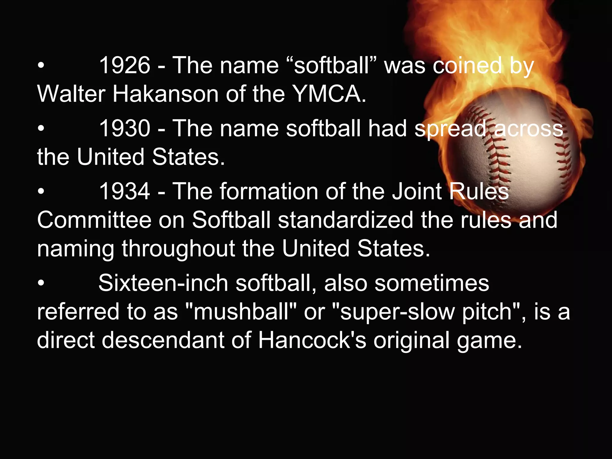 • 1926 - The name “softball” was coined by
Walter Hakanson of the YMCA.
• 1930 - The name softball had spread across
the United States.
• 1934 - The formation of the Joint Rules
Committee on Softball standardized the rules and
naming throughout the United States.
• Sixteen-inch softball, also sometimes
referred to as "mushball" or "super-slow pitch", is a
direct descendant of Hancock's original game.
 