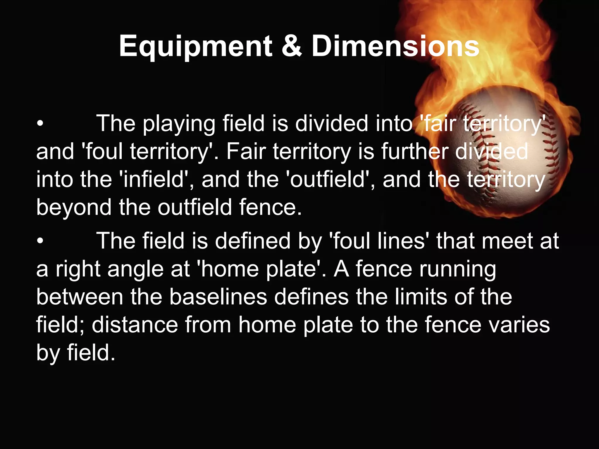Equipment & Dimensions
• The playing field is divided into 'fair territory'
and 'foul territory'. Fair territory is further divided
into the 'infield', and the 'outfield', and the territory
beyond the outfield fence.
• The field is defined by 'foul lines' that meet at
a right angle at 'home plate'. A fence running
between the baselines defines the limits of the
field; distance from home plate to the fence varies
by field.
 
