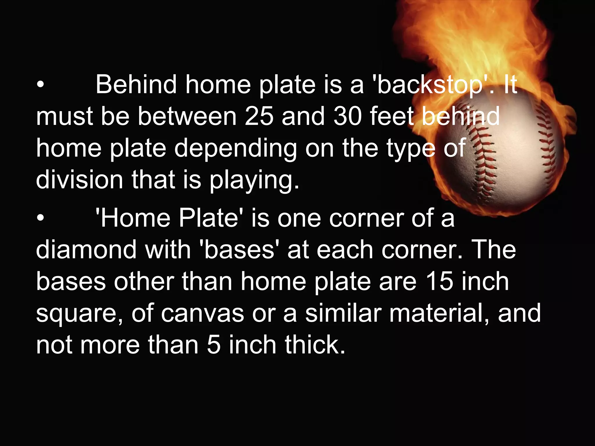 • Behind home plate is a 'backstop'. It
must be between 25 and 30 feet behind
home plate depending on the type of
division that is playing.
• 'Home Plate' is one corner of a
diamond with 'bases' at each corner. The
bases other than home plate are 15 inch
square, of canvas or a similar material, and
not more than 5 inch thick.
 