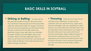 BASIC SKILLS IN SOFTBALL
• Striking or Batting - To execute this
skill, grip the handle of the bat with both hands.
Your dominant hand should be at the end portion,
while the other hand holds it to support. The body
stance is one foot (opposite your dominant hand)
forward. It should face the side where your
dominant hand is (e.g. right side if you are right-
handed). Position your bat slightly about your
shoulder. Watch the ball, especially when it is
about to be thrown by the pitcher, and always be
ready. After its release, hit the ball and execute a
follow-through movement.
• Throwing - There are two basic throws:
overhand and underhand. To execute the
overhand, with your dominant (e.g., right) hand,
hold the ball tightly. With your opposite foot (left)
forward, your other (left) arm and (left) hand must
be stretched forward, pointing at your target. Put
the ball at the rear of your neck and throw it
toward a teammate. Make a follow-through. To
execute the underhand throw, put your foot
(opposite to your dominant hand) forward. Hold
the ball at the rear of your hip level. Swing back
your arm and throw the ball. Make a follow-
through.
 