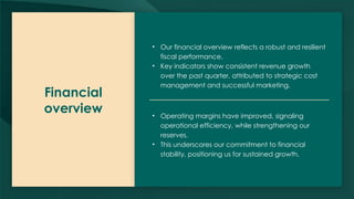 Financial
overview
• Our financial overview reflects a robust and resilient
fiscal performance.
• Key indicators show consistent revenue growth
over the past quarter, attributed to strategic cost
management and successful marketing.
• Operating margins have improved, signaling
operational efficiency, while strengthening our
reserves.
• This underscores our commitment to financial
stability, positioning us for sustained growth.
 