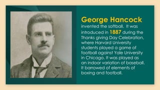 George Hancock
invented the softball. It was
introduced in 1887 during the
Thanks giving Day Celebration,
where Harvard University
students played a game of
football against Yale University
in Chicago. It was played as
an indoor variation of baseball.
It barrowed of elements of
boxing and football.
 