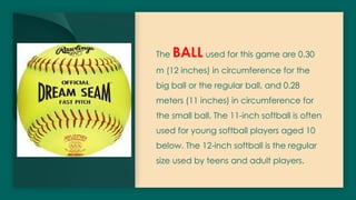 The BALL used for this game are 0.30
m (12 inches) in circumference for the
big ball or the regular ball, and 0.28
meters (11 inches) in circumference for
the small ball. The 11-inch softball is often
used for young softball players aged 10
below. The 12-inch softball is the regular
size used by teens and adult players.
 