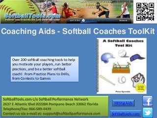 Coaching Aids - Softball Coaches ToolKit


     Over 200 softball coaching tools to help
     you motivate your players, run better
     practices, and be a better softball
     coach! From Practice Plans to Drills,
     from Contests to Games




SoftballTools.com c/o Softball Performance Network
2637 E Atlantic Blvd #22284 Pompano Beach 33062 Florida      Hitting Aids
Telephone/Fax: 866-589-0439
Contact us via e-mail at: support@softballperformance.com   Softballtools.com
 