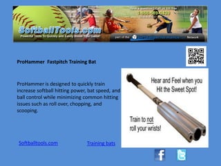 ProHammer Fastpitch Training Bat



ProHammer is designed to quickly train
increase softball hitting power, bat speed, and
ball control while minimizing common hitting
issues such as roll over, chopping, and
scooping.




Softballtools.com              Training bats
 