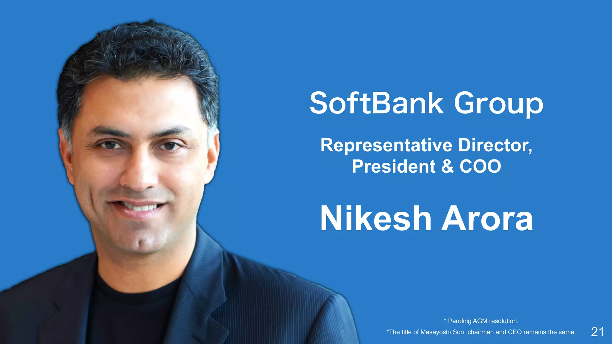 21
SoftBank Group
Representative Director,  
President & COO 
Nikesh Arora
*The title of Masayoshi Son, chairman and CEO remains the same.
* Pending AGM resolution.
 