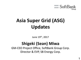 1
Asia Super Grid (ASG)
Updates
June 19th, 2017
Shigeki (Sean) Miwa
GM-CEO Project Office, SoftBank Group Corp.
Director & EVP, SB Energy Corp.
 