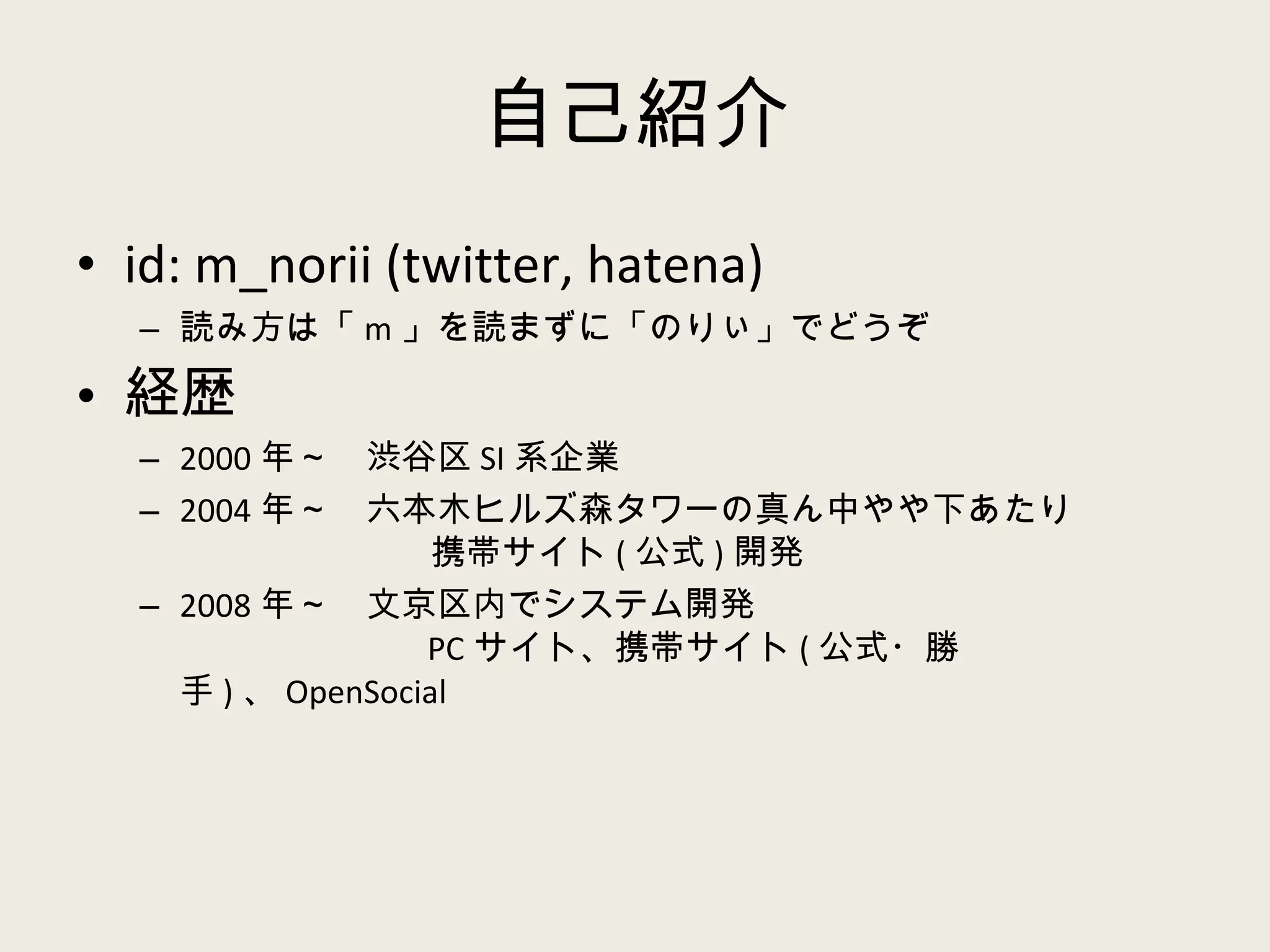 自己紹介 id: m_norii (twitter, hatena) 読み方は「 m 」を読まずに「のりぃ」でどうぞ 経歴 2000 年～　渋谷区 SI 系企業 2004 年～　六本木ヒルズ森タワーの真ん中やや下あたり   携帯サイト ( 公式 ) 開発 2008 年～　文京区内でシステム開発   PC サイト、携帯サイト ( 公式・勝手 ) 、 OpenSocial 
