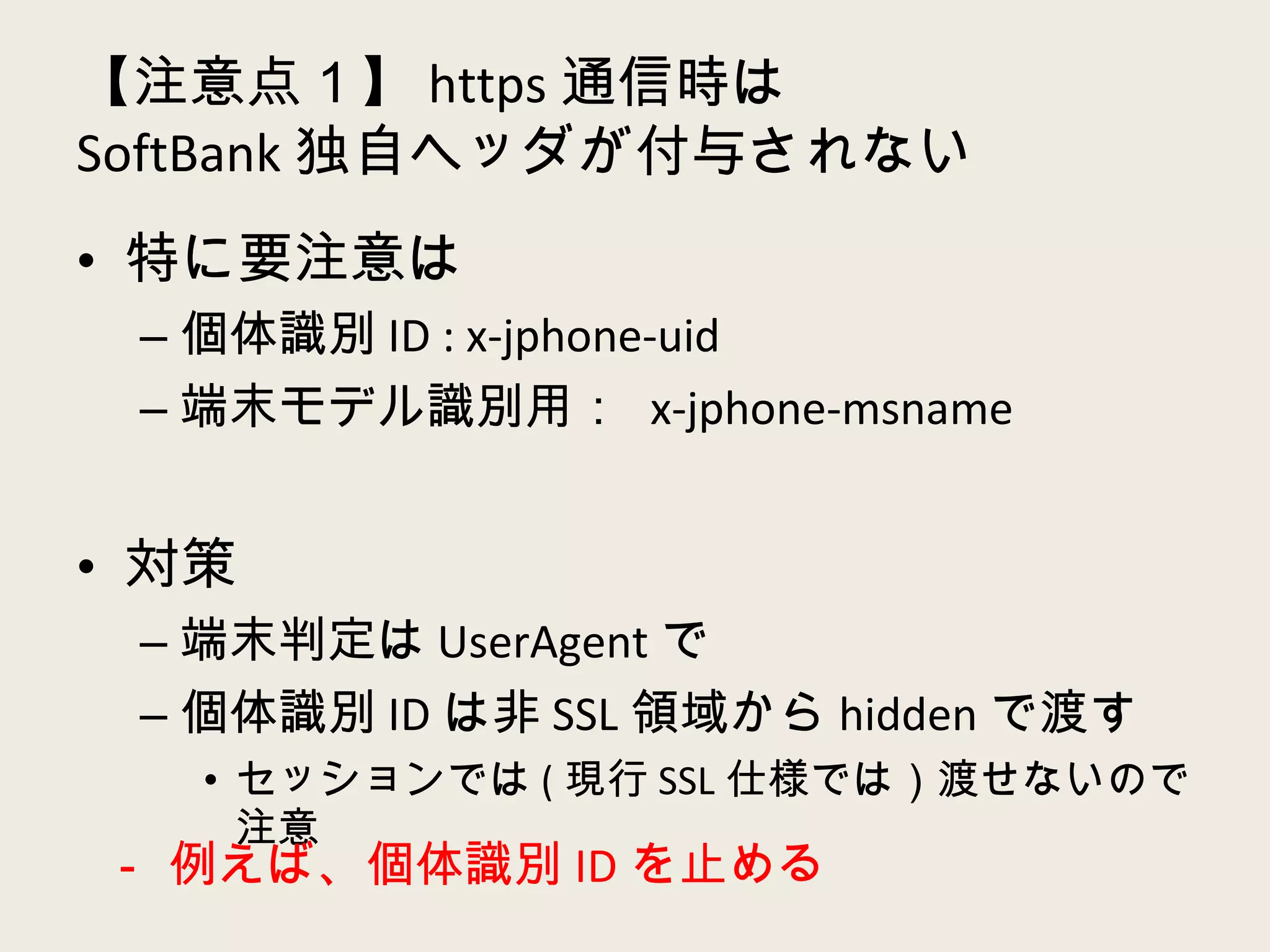 【注意点１】 https 通信時は SoftBank 独自ヘッダが付与されない 特に要注意は 個体識別 ID : x-jphone-uid 端末モデル識別用：  x-jphone-msname 対策 端末判定は UserAgent で 個体識別 ID は非 SSL 領域から hidden で渡す セッションでは ( 現行 SSL 仕様では）渡せないので注意 － 例えば、個体識別 ID を止める 