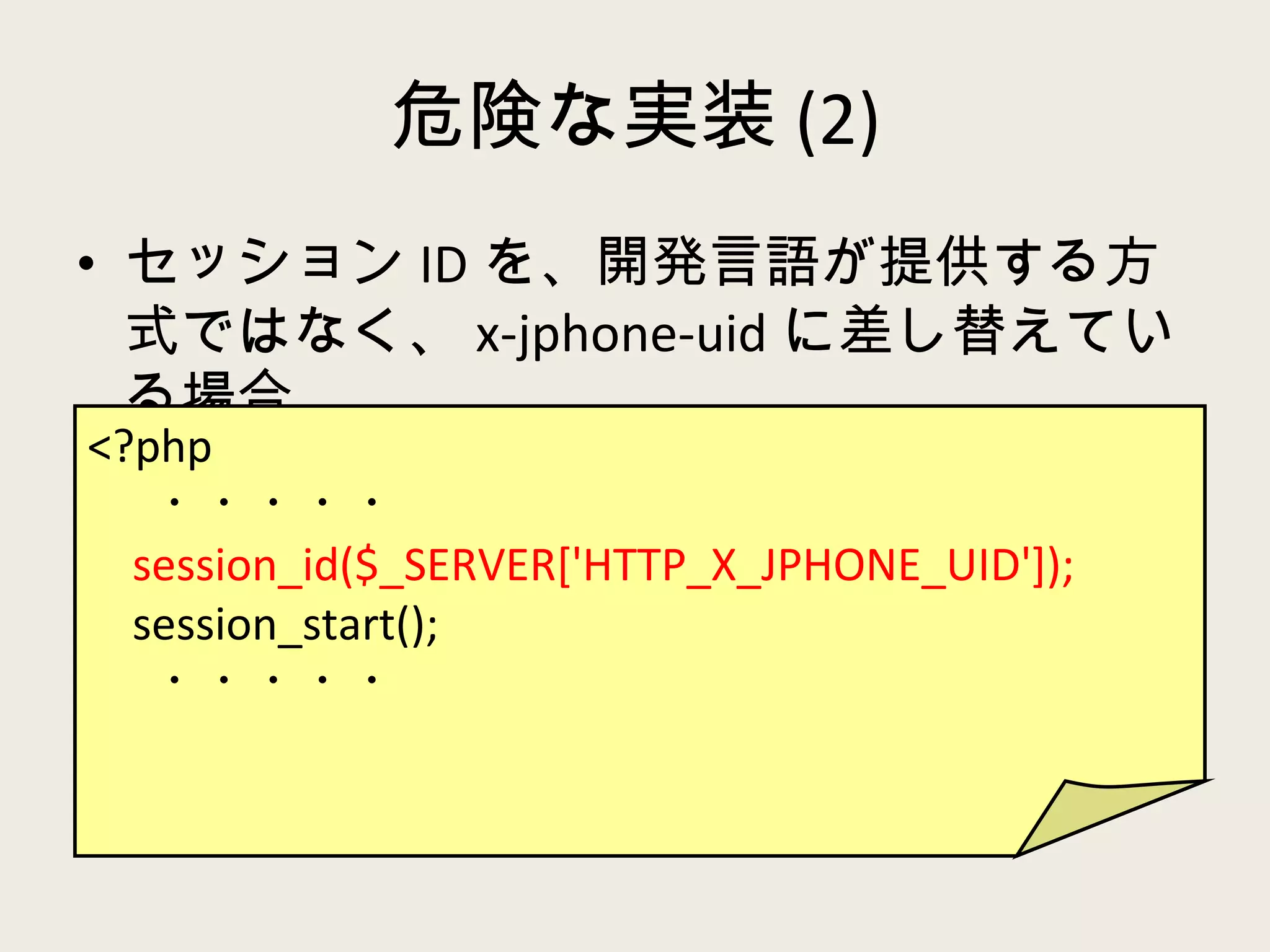 危険な実装 (2) セッション ID を、開発言語が提供する方式ではなく、 x-jphone-uid に差し替えている場合 <?php ・・・・・ session_id($_SERVER['HTTP_X_JPHONE_UID']); session_start(); ・・・・・ 