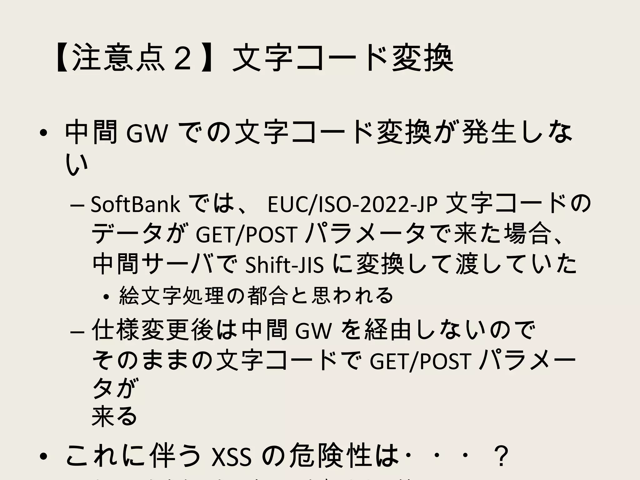 【注意点２】文字コード変換 中間 GW での文字コード変換が発生しない SoftBank では、 EUC/ISO-2022-JP 文字コードのデータが GET/POST パラメータで来た場合、中間サーバで Shift-JIS に変換して渡していた 絵文字処理の都合と思われる 仕様変更後は中間 GW を経由しないので そのままの文字コードで GET/POST パラメータが 来る これに伴う XSS の危険性は・・・？ あってもかなりレアケースな気はするが・・・ XSS はなくても普通に文字化けるｗ 