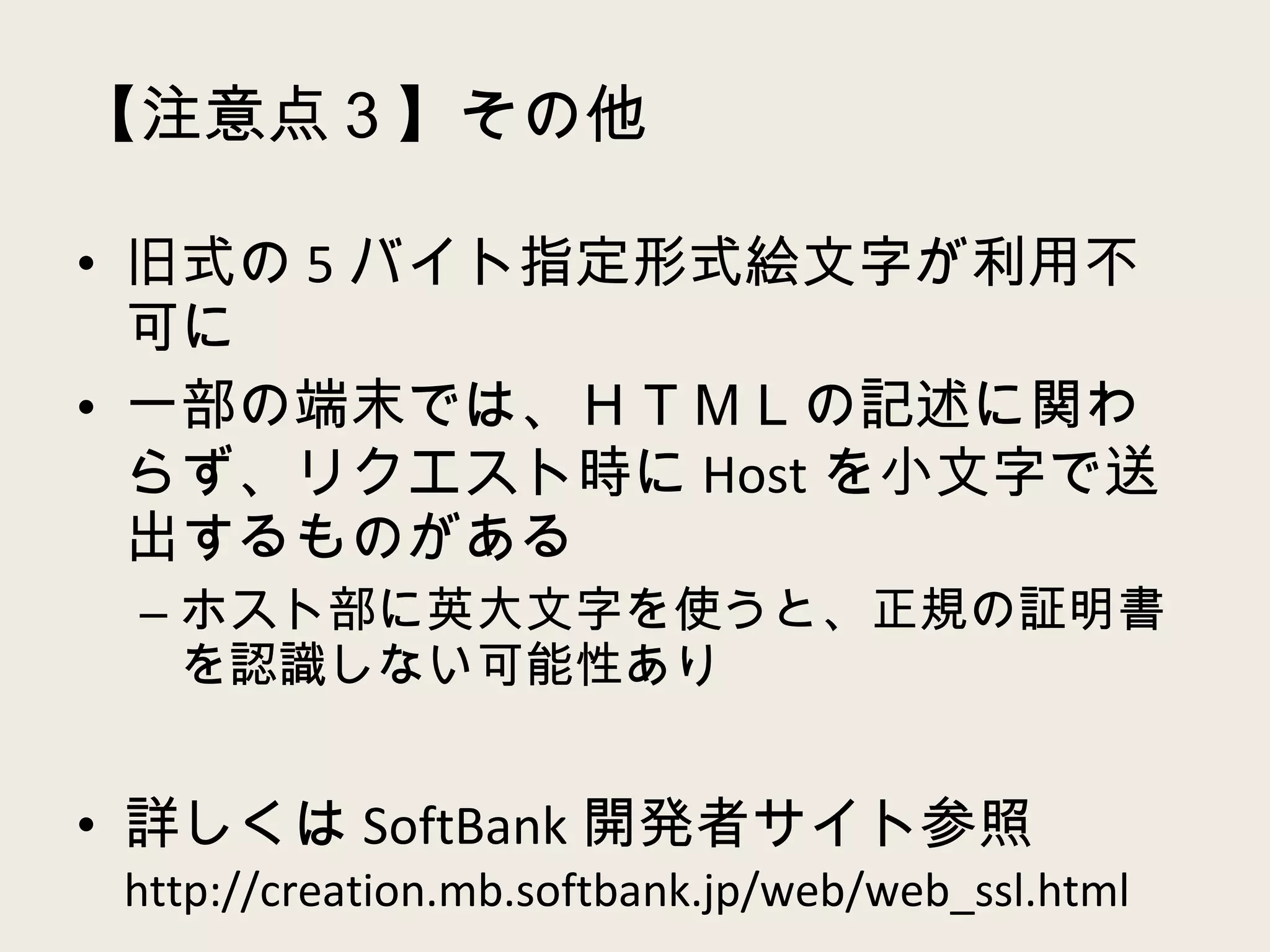 【注意点３】その他 旧式の 5 バイト指定形式絵文字が利用不可に 一部の端末では、ＨＴＭＬの記述に関わらず、リクエスト時に Host を小文字で送出するものがある ホスト部に英大文字を使うと、正規の証明書を認識しない可能性あり 詳しくは SoftBank 開発者サイト参照  http://creation.mb.softbank.jp/web/web_ssl.html 
