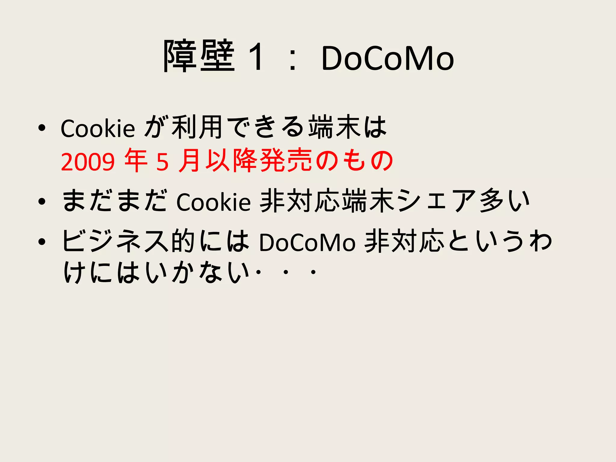 障壁１： DoCoMo Cookie が利用できる端末は 2009 年 5 月以降発売のもの まだまだ Cookie 非対応端末シェア多い ビジネス的には DoCoMo 非対応というわけにはいかない・・・ 