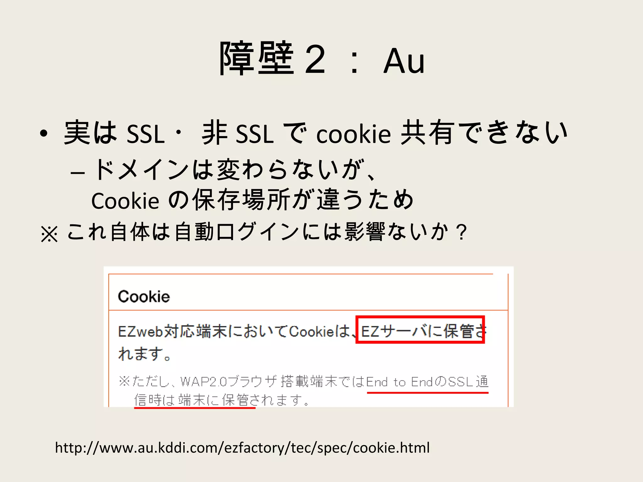 障壁２： Au 実は SSL ・非 SSL で cookie 共有できない ドメインは変わらないが、 Cookie の保存場所が違うため ※ これ自体は自動ログインには影響ないか？ http://www.au.kddi.com/ezfactory/tec/spec/cookie.html 