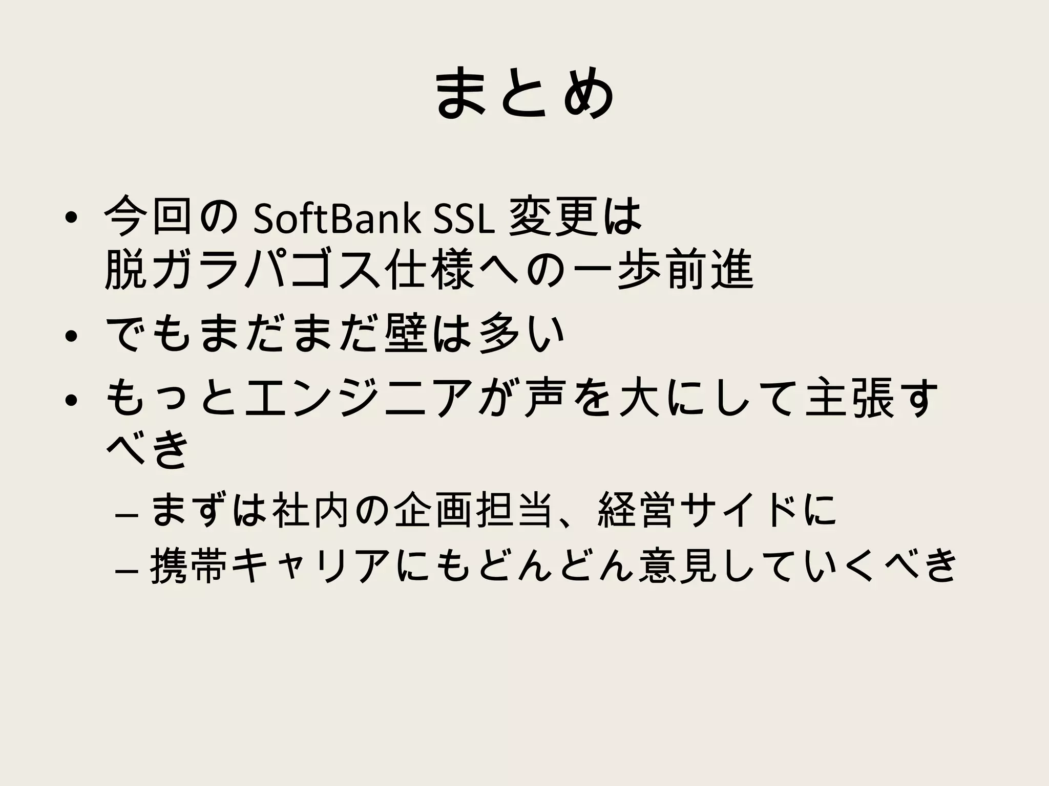 まとめ 今回の SoftBank SSL 変更は 脱ガラパゴス仕様への一歩前進 でもまだまだ壁は多い もっとエンジニアが声を大にして主張すべき まずは社内の企画担当、経営サイドに 携帯キャリアにもどんどん意見していくべき 