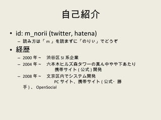自己紹介 id: m_norii (twitter, hatena) 読み方は「 m 」を読まずに「のりぃ」でどうぞ 経歴 2000 年～　渋谷区 SI 系企業 2004 年～　六本木ヒルズ森タワーの真ん中やや下あたり   携帯サイト ( 公式 ) 開発 2008 年～　文京区内でシステム開発   PC サイト、携帯サイト ( 公式・勝手 ) 、 OpenSocial 