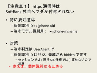 【注意点１】 https 通信時は SoftBank 独自ヘッダが付与されない 特に要注意は 個体識別 ID : x-jphone-uid 端末モデル識別用：  x-jphone-msname 対策 端末判定は UserAgent で 個体識別 ID は非 SSL 領域から hidden で渡す セッションでは ( 現行 SSL 仕様では）渡せないので注意 － 例えば、個体識別 ID を止める 