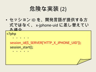 危険な実装 (2) セッション ID を、開発言語が提供する方式ではなく、 x-jphone-uid に差し替えている場合 <?php ・・・・・ session_id($_SERVER['HTTP_X_JPHONE_UID']); session_start(); ・・・・・ 