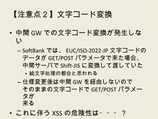 【注意点２】文字コード変換 中間 GW での文字コード変換が発生しない SoftBank では、 EUC/ISO-2022-JP 文字コードのデータが GET/POST パラメータで来た場合、中間サーバで Shift-JIS に変換して渡していた 絵文字処理の都合と思われる 仕様変更後は中間 GW を経由しないので そのままの文字コードで GET/POST パラメータが 来る これに伴う XSS の危険性は・・・？ あってもかなりレアケースな気はするが・・・ XSS はなくても普通に文字化けるｗ 