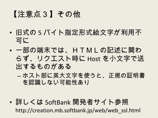 【注意点３】その他 旧式の 5 バイト指定形式絵文字が利用不可に 一部の端末では、ＨＴＭＬの記述に関わらず、リクエスト時に Host を小文字で送出するものがある ホスト部に英大文字を使うと、正規の証明書を認識しない可能性あり 詳しくは SoftBank 開発者サイト参照  http://creation.mb.softbank.jp/web/web_ssl.html 