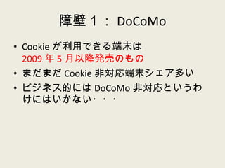 障壁１： DoCoMo Cookie が利用できる端末は 2009 年 5 月以降発売のもの まだまだ Cookie 非対応端末シェア多い ビジネス的には DoCoMo 非対応というわけにはいかない・・・ 