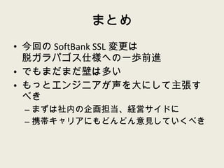 まとめ 今回の SoftBank SSL 変更は 脱ガラパゴス仕様への一歩前進 でもまだまだ壁は多い もっとエンジニアが声を大にして主張すべき まずは社内の企画担当、経営サイドに 携帯キャリアにもどんどん意見していくべき 