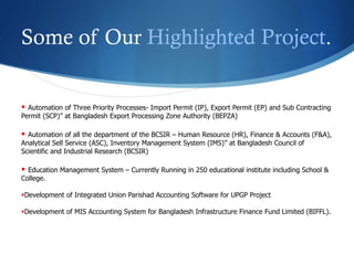 Some of Our Highlighted Project.
§  Automation of Three Priority Processes- Import Permit (IP), Export Permit (EP) and Sub Contracting
Permit (SCP)” at Bangladesh Export Processing Zone Authority (BEPZA)
§  Automation of all the department of the BCSIR – Human Resource (HR), Finance & Accounts (F&A),
Analytical Sell Service (ASC), Inventory Management System (IMS)” at Bangladesh Council of
Scientific and Industrial Research (BCSIR)
§  Education Management System – Currently Running in 250 educational institute including School &
College.
§ Development of Integrated Union Parishad Accounting Software for UPGP Project
§ Development of MIS Accounting System for Bangladesh Infrastructure Finance Fund Limited (BIFFL).
 