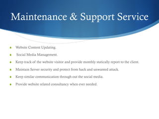 Maintenance & Support Service
S  Website Content Updating.
S  Social Media Management.
S  Keep track of the website visitor and provide monthly statically report to the client.
S  Maintain Server security and protect from hack and unwanted attack.
S  Keep similar communication through out the social media.
S  Provide website related consultancy when ever needed.
 