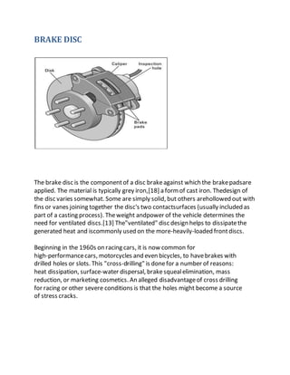 BRAKE DISC
The brake disc is the componentof a disc brakeagainst which the brakepadsare
applied. The material is typically grey iron,[18] a formof cast iron. Thedesign of
the disc varies somewhat. Some are simply solid, but others arehollowed out with
fins or vanes joining together the disc's two contactsurfaces (usually included as
part of a casting process). Theweight andpower of the vehicle determines the
need for ventilated discs.[13] The"ventilated" disc design helps to dissipatethe
generated heat and iscommonly used on the more-heavily-loaded frontdiscs.
Beginning in the 1960s on racing cars, it is now common for
high-performancecars, motorcycles and even bicycles, to havebrakes with
drilled holes or slots. This "cross-drilling" is donefor a number of reasons:
heat dissipation, surface-water dispersal, brakesquealelimination, mass
reduction, or marketing cosmetics. An alleged disadvantageof cross drilling
for racing or other severe conditions is that the holes might become a source
of stress cracks.
 