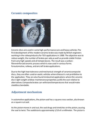 Ceramic composites
Ceramic discs are used in somehigh-performancecars and heavy vehicles.The
firstdevelopment of the modern ceramic brake was made by British engineers
working in the railwayindustry for TGV applications in 1988. The objective was to
reduce weight, the number of brakes per axle,as well as provide stable friction
fromvery high speeds and all temperatures. The result was a carbon-
fibrereinforced ceramic process which is now used in various forms
forautomotive, railway, and aircraft brakeapplications.
Due to the high heat tolerance and mechanical strength of ceramiccomposite
discs, they areoften used on exotic vehicles wherethecost is not prohibitive to
the application. They are also found inindustrial applications wherethe ceramic
disc's light weight andlow-maintenanceproperties justify the cost relative to
alternatives.Compositebrakes can withstand temperatures that would make
steeldiscs bendable.
Adjustment mechanism
In automotive applications, the piston seal has a squarecross section, also known
as a square-cutseal.
As the piston moves in and out, the seal drags and stretches on the piston,causing
the seal to twist. The sealdistorts approximately 1/10 of a millimeter. The piston is
 