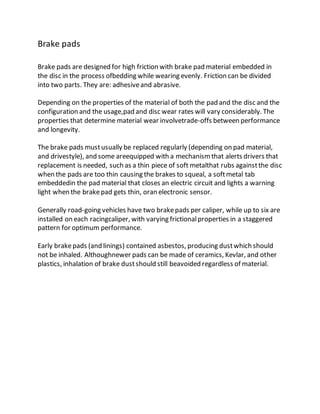 Brake pads
Brake pads are designed for high friction with brake pad material embedded in
the disc in the process ofbedding while wearing evenly. Friction can be divided
into two parts. They are: adhesiveand abrasive.
Depending on the properties of the material of both the pad and the disc and the
configuration and the usage,pad and disc wear rates will vary considerably. The
properties that determine material wear involvetrade-offs between performance
and longevity.
The brake pads mustusually be replaced regularly (depending on pad material,
and drivestyle), and some areequipped with a mechanismthat alerts drivers that
replacement is needed, such as a thin piece of soft metalthat rubs againstthe disc
when the pads are too thin causing the brakes to squeal, a softmetal tab
embeddedin the pad material that closes an electric circuit and lights a warning
light when the brakepad gets thin, oran electronic sensor.
Generally road-going vehicles have two brakepads per caliper, while up to six are
installed on each racingcaliper, with varying frictionalproperties in a staggered
pattern for optimum performance.
Early brakepads (and linings) contained asbestos, producing dustwhich should
not be inhaled. Althoughnewer pads can be made of ceramics, Kevlar, and other
plastics, inhalation of brake dustshould still beavoided regardless of material.
 