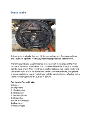Drum brake
A drumbrake is a brakethat uses friction caused by a set ofshoes or pads that
press outward againsta rotating cylindershapedpart called a brakedrum.
The term drum brake usually means a brake in which shoes presson the inner
surfaceof the drum. When shoes press on theoutside of the drum, it is usually
called a clasp brake. Wherethedrumis pinched between two shoes, similar to a
conventionaldisc brake, it is sometimes called a pinch drum brake, thoughsuch
brakes are relatively rare. A related type called a band brakeuses a flexible belt or
"band" wrapping around the outsideof adrum.
Contents Drum Brake
1 History
2 Components
2.1 Backing plate
2.2 Brakedrum
2.3 Wheel cylinder
2.4 Brakeshoe
3 Drumbrakedesigns
4 Advantages
5 Disadvantages
 