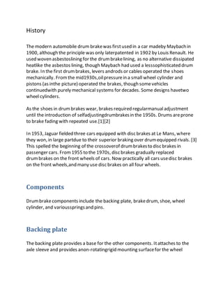 History
The modern automobile drum brakewas firstused in a car madeby Maybach in
1900, although the principle was only laterpatented in 1902 by Louis Renault. He
used woven asbestoslining for the drumbrakelining, as no alternative dissipated
heatlike the asbestos lining, though Maybach had used a lesssophisticated drum
brake. In the first drumbrakes, levers androds or cables operated the shoes
mechanically. Fromthe mid1930s,oilpressurein a small wheel cylinder and
pistons (as inthe picture) operated the brakes, though somevehicles
continuedwith purely mechanical systems for decades. Some designs havetwo
wheel cylinders.
As the shoes in drumbrakes wear, brakes required regularmanualadjustment
until the introduction of selfadjustingdrumbrakesin the 1950s. Drums areprone
to brake fading with repeated use.[1][2]
In 1953, Jaguar fielded three cars equipped with disc brakes at Le Mans, where
they won, in large partdue to their superior braking over drumequipped rivals. [3]
This spelled the beginning of the crossoverof drumbrakesto disc brakes in
passenger cars. From1955 to the 1970s, disc brakes gradually replaced
drumbrakes on the front wheels of cars. Now practically all cars usedisc brakes
on the front wheels,and many use disc brakes on all four wheels.
Components
Drumbrakecomponents include the backing plate, brakedrum, shoe, wheel
cylinder, and variousspringsand pins.
Backing plate
The backing plate provides a base for the other components. Itattaches to the
axle sleeve and provides anon-rotatingrigid mounting surfacefor the wheel
 