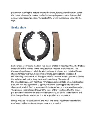 piston cup, pushing the pistons toward the shoes, forcing themthe drum. When
the driver releases the brakes, the brakeshoesprings restoretheshoes to their
original (disengaged)position. Theparts of the wheel cylinder are shown to the
right.
Brake shoe
Brake shoes aretypically made of two pieces of steel weldedtogether. The friction
material is either riveted to the lining table or attached with adhesive. The
Crescentshapedpieceis called the Web and contains holes and slots in different
shapes for returnsprings, holddownhardware, parking brakelinkageand
selfadjustingcomponents. Allthe applicationforce of the wheel cylinder is applied
through the web to the lining table and brake lining. The edge of
the lining table generally has three “V"shapednotches or tabs on each side called
nibs. The nibs restagainstthe supportpads of the backing plate to which the
shoes are installed. Each brakeassembly hastwo shoes, a primary and secondary.
The primary shoe is located toward the front of the vehicle and hasthe lining
positioned differently from the secondary shoe. Quite often, the two shoes are
interchangeable,so close inspection for any variation is important.
Linings must be resistantto heat and wear and have a high friction coefficient
unaffected by fluctuationsin temperature and humidity.
 