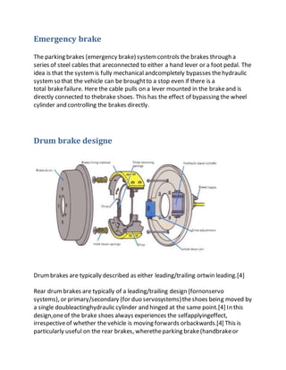 Emergency brake
The parking brakes (emergency brake) systemcontrols the brakes through a
series of steel cables that areconnected to either a hand lever or a foot pedal. The
idea is that the systemis fully mechanical andcompletely bypasses thehydraulic
systemso that the vehicle can be broughtto a stop even if there is a
total brakefailure. Here the cable pulls on a lever mounted in the brakeand is
directly connected to thebrake shoes. This has the effect of bypassing the wheel
cylinder and controlling the brakes directly.
Drum brake designe
Drumbrakes are typically described as either leading/trailing ortwin leading.[4]
Rear drumbrakes are typically of a leading/trailing design (fornonservo
systems), or primary/secondary (for duo servosystems)theshoes being moved by
a single doubleactinghydraulic cylinder and hinged at the same point.[4] In this
design,oneof the brake shoes always experiences the selfapplyingeffect,
irrespectiveof whether the vehicle is moving forwards orbackwards.[4] This is
particularly useful on the rear brakes, wheretheparking brake(handbrakeor
 