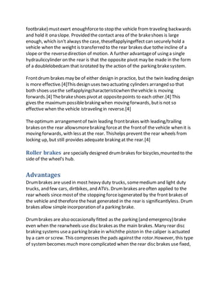 footbrake) mustexert enoughforceto stop the vehicle from traveling backwards
and hold it ona slope. Provided the contact area of the brakeshoes is large
enough, which isn't always the case, theselfapplyingeffect can securely hold a
vehicle when the weight is transferred to the rear brakes due tothe incline of a
slope or the reversedirection of motion. A further advantageof using a single
hydrauliccylinder on the rear is that the opposite pivot may be made in the form
of a doublelobedcam that isrotated by the action of the parking brakesystem.
Frontdrum brakes may be of either design in practice, but the twin leading design
is more effective.[4]This design uses two actuating cylinders arranged so that
both shoes usethe selfapplyingcharacteristicwhen thevehicle is moving
forwards.[4] Thebrakeshoes pivotat oppositepoints to each other.[4] This
gives the maximum possiblebraking when moving forwards, butis not so
effective when the vehicle istraveling in reverse.[4]
The optimum arrangementof twin leading frontbrakes with leading/trailing
brakes on the rear allowsmorebraking forceat the frontof the vehicle when it is
moving forwards, with less at the rear. Thishelps prevent the rear wheels from
locking up, but still provides adequate braking at the rear.[4]
Roller brakes are specially designed drumbrakes for bicycles,mounted to the
side of the wheel's hub.
Advantages
Drumbrakes are used in most heavy duty trucks, somemedium and light duty
trucks, and few cars, dirtbikes, and ATVs. Drumbrakes areoften applied to the
rear wheels since mostof the stopping forceisgenerated by the front brakes of
the vehicle and therefore the heat generated in the rear is significantlyless. Drum
brakes allow simple incorporation of a parking brake.
Drumbrakes are also occasionally fitted as the parking (and emergency) brake
even when the rearwheels use disc brakes as the main brakes. Many rear disc
braking systems usea parking brakein whichthe piston in the caliper is actuated
by a cam or screw. This compresses the pads againstthe rotor.However, this type
of systembecomes much more complicated when the rear disc brakes use fixed,
 